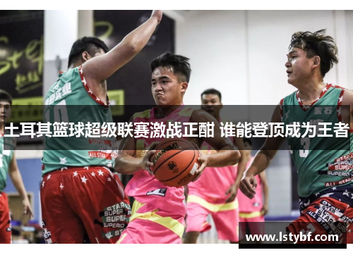 土耳其篮球超级联赛激战正酣 谁能登顶成为王者