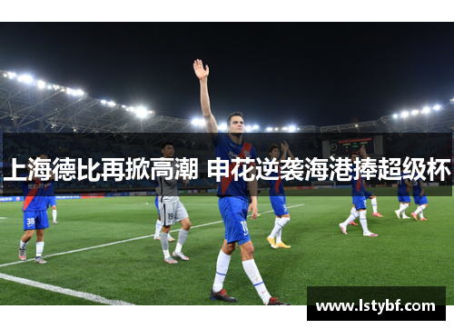 上海德比再掀高潮 申花逆袭海港捧超级杯