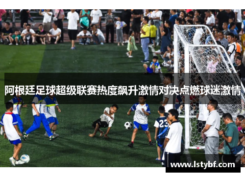 阿根廷足球超级联赛热度飙升激情对决点燃球迷激情