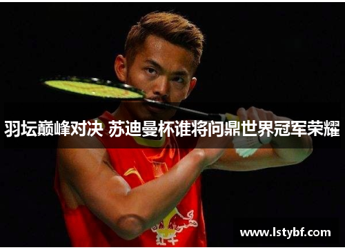羽坛巅峰对决 苏迪曼杯谁将问鼎世界冠军荣耀