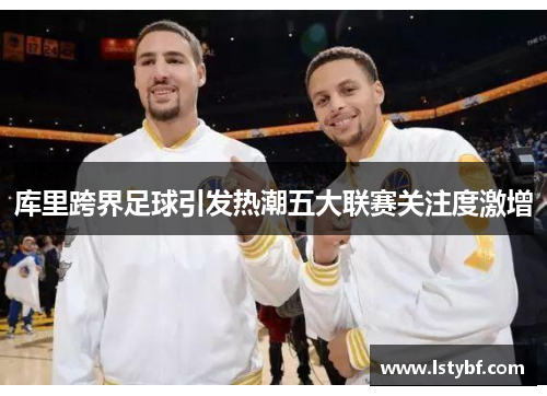 库里跨界足球引发热潮五大联赛关注度激增