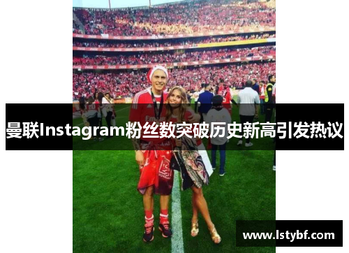 曼联Instagram粉丝数突破历史新高引发热议