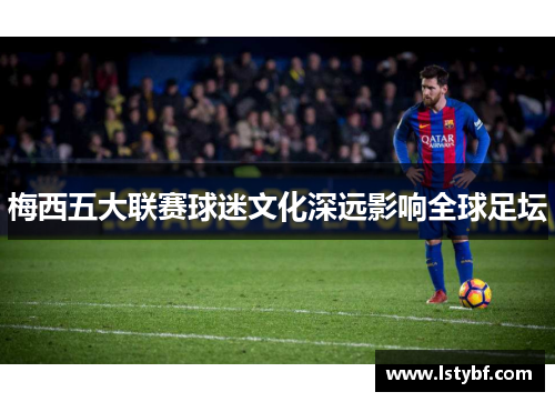 梅西五大联赛球迷文化深远影响全球足坛