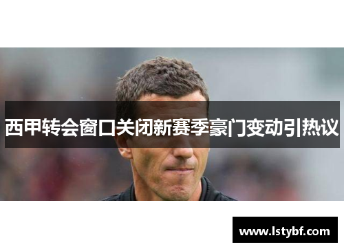 西甲转会窗口关闭新赛季豪门变动引热议
